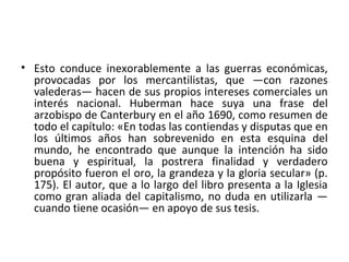 • Esto conduce inexorablemente a las guerras económicas,
provocadas por los mercantilistas, que —con razones
valederas— hacen de sus propios intereses comerciales un
interés nacional. Huberman hace suya una frase del
arzobispo de Canterbury en el año 1690, como resumen de
todo el capítulo: «En todas las contiendas y disputas que en
los últimos años han sobrevenido en esta esquina del
mundo, he encontrado que aunque la intención ha sido
buena y espiritual, la postrera finalidad y verdadero
propósito fueron el oro, la grandeza y la gloria secular» (p.
175). El autor, que a lo largo del libro presenta a la Iglesia
como gran aliada del capitalismo, no duda en utilizarla —
cuando tiene ocasión— en apoyo de sus tesis.
 