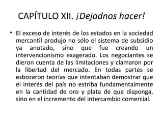 CAPÍTULO XII. ¡Dejadnos hacer!
• El exceso de interés de los estados en la sociedad
mercantil produjo no sólo el sistema de subsidio
ya anotado, sino que fue creando un
intervencionismo exagerado. Los negociantes se
dieron cuenta de las limitaciones y clamaron por
la libertad del mercado. En todas partes se
esbozaron teorías que intentaban demostrar que
el interés del país no estriba fundamentalmente
en la cantidad de oro y plata de que disponga,
sino en el incremento del intercambio comercial.
 
