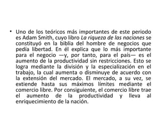 • Uno de los teóricos más importantes de este periodo
es Adam Smith, cuyo libro La riqueza de las naciones se
constituyó en la biblia del hombre de negocios que
pedía libertad. En él explica que lo más importante
para el negocio —y, por tanto, para el país— es el
aumento de la productividad sin restricciones. Esto se
logra mediante la división y la especialización en el
trabajo, la cual aumenta o disminuye de acuerdo con
la extensión del mercado. El mercado, a su vez, se
extiende hasta sus máximos límites mediante el
comercio libre. Por consiguiente, el comercio libre trae
el aumento de la productividad y lleva al
enriquecimiento de la nación.
 