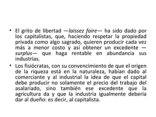 • El grito de libertad —laissez faire— ha sido dado por
los capitalistas, que, haciendo respetar la propiedad
privada como algo sagrado, quieren producir cada vez
más a menor costo y así obtener un excedente —
surplus— que haga rentable en abundancia sus
industrias.
• Los fisiócratas, con su convencimiento de que el origen
de la riqueza está en la naturaleza, habían dado al
comerciante y al industrial la idea de que el capital
debe producir no solamente el precio del trabajo del
asalariado, sino también ese excedente que la
agricultura da y que la industria igualmente debería
dar al dueño: es decir, al capitalista.
 