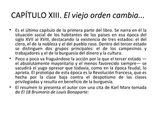 CAPÍTULO XIII. El viejo orden cambia...
• Es el último capítulo de la primera parte del libro. Se narra en él la
situación social de los habitantes de los países en esa época del
siglo XVII al XVIII, destacando la existencia de tres estados: el del
clero, el de la nobleza y el del pueblo raso. Dentro del tercer estado
se distinguen dos grupos principales: el de los campesinos y
trabajadores y el de la burguesía del dinero y la cultura.
• Poco a poco va fraguándose la acción por la que el tercer estado —
el absolutamente mayoritario y el menos favorecido siempre— se
sacudirá el yugo opresor que todavía, como en la época feudal, lo
aprieta. El prototipo de esta época es la Revolución francesa, que es
hecha por la clase baja contra el despotismo de las clases
privilegiadas y resulta en beneficio de la burguesía.
• El resumen lo presenta el autor con una cita de Karl Marx tomada
de El 18 Brumario de Louis Bonaparte:
 