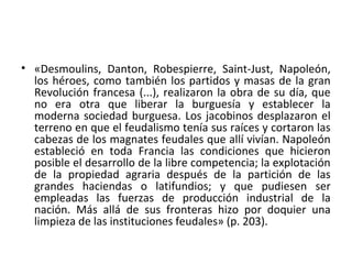 • «Desmoulins, Danton, Robespierre, Saint-Just, Napoleón,
los héroes, como también los partidos y masas de la gran
Revolución francesa (...), realizaron la obra de su día, que
no era otra que liberar la burguesía y establecer la
moderna sociedad burguesa. Los jacobinos desplazaron el
terreno en que el feudalismo tenía sus raíces y cortaron las
cabezas de los magnates feudales que allí vivían. Napoleón
estableció en toda Francia las condiciones que hicieron
posible el desarrollo de la libre competencia; la explotación
de la propiedad agraria después de la partición de las
grandes haciendas o latifundios; y que pudiesen ser
empleadas las fuerzas de producción industrial de la
nación. Más allá de sus fronteras hizo por doquier una
limpieza de las instituciones feudales» (p. 203).
 