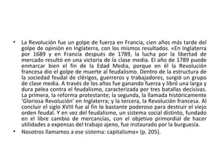• La Revolución fue un golpe de fuerza en Francia, cien años más tarde del
golpe de opinión en Inglaterra, con los mismos resultados. «En Inglaterra
por 1689 y en Francia después de 1789, la lucha por la libertad de
mercado resultó en una victoria de la clase media. El año de 1789 puede
enmarcar bien el fin de la Edad Media, porque en él la Revolución
francesa dio el golpe de muerte al feudalismo. Dentro de la estructura de
la sociedad feudal de clérigos, guerreros y trabajadores, surgió un grupo
de clase media. A través de los años fue ganando fuerza y libró una larga y
dura pelea contra el feudalismo, caracterizada por tres batallas decisivas.
La primera, la reforma protestante; la segunda, la llamada históricamente
‘Gloriosa Revolución’ en Inglaterra; y la tercera, la Revolución francesa. Al
concluir el siglo XVIII fue al fin lo bastante poderoso para destruir el viejo
orden feudal. Y en vez del feudalismo, un sistema social distinto, fundado
en el libre cambio de mercancías, con el objetivo primordial de hacer
utilidades a expensas del trabajo ajeno, fue instaurado por la burguesía.
• Nosotros llamamos a ese sistema: capitalismo» (p. 205).
 