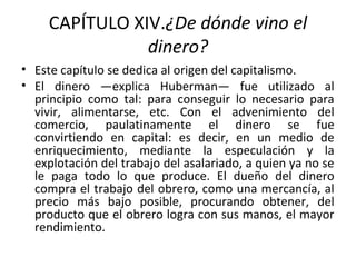 CAPÍTULO XIV.¿De dónde vino el
dinero?
• Este capítulo se dedica al origen del capitalismo.
• El dinero —explica Huberman— fue utilizado al
principio como tal: para conseguir lo necesario para
vivir, alimentarse, etc. Con el advenimiento del
comercio, paulatinamente el dinero se fue
convirtiendo en capital: es decir, en un medio de
enriquecimiento, mediante la especulación y la
explotación del trabajo del asalariado, a quien ya no se
le paga todo lo que produce. El dueño del dinero
compra el trabajo del obrero, como una mercancía, al
precio más bajo posible, procurando obtener, del
producto que el obrero logra con sus manos, el mayor
rendimiento.
 