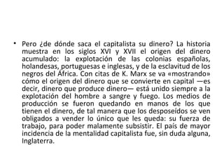 • Pero ¿de dónde saca el capitalista su dinero? La historia
muestra en los siglos XVI y XVII el origen del dinero
acumulado: la explotación de las colonias españolas,
holandesas, portuguesas e inglesas, y de la esclavitud de los
negros del África. Con citas de K. Marx se va «mostrando»
cómo el origen del dinero que se convierte en capital —es
decir, dinero que produce dinero— está unido siempre a la
explotación del hombre a sangre y fuego. Los medios de
producción se fueron quedando en manos de los que
tienen el dinero, de tal manera que los desposeídos se ven
obligados a vender lo único que les queda: su fuerza de
trabajo, para poder malamente subsistir. El país de mayor
incidencia de la mentalidad capitalista fue, sin duda alguna,
Inglaterra.
 