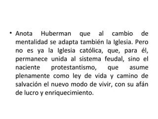 • Anota Huberman que al cambio de
mentalidad se adapta también la Iglesia. Pero
no es ya la Iglesia católica, que, para él,
permanece unida al sistema feudal, sino el
naciente protestantismo, que asume
plenamente como ley de vida y camino de
salvación el nuevo modo de vivir, con su afán
de lucro y enriquecimiento.
 