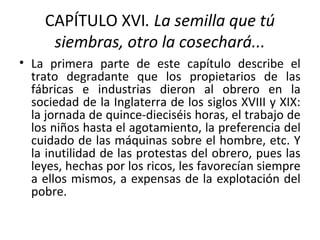 CAPÍTULO XVI. La semilla que tú
siembras, otro la cosechará...
• La primera parte de este capítulo describe el
trato degradante que los propietarios de las
fábricas e industrias dieron al obrero en la
sociedad de la Inglaterra de los siglos XVIII y XIX:
la jornada de quince-dieciséis horas, el trabajo de
los niños hasta el agotamiento, la preferencia del
cuidado de las máquinas sobre el hombre, etc. Y
la inutilidad de las protestas del obrero, pues las
leyes, hechas por los ricos, les favorecían siempre
a ellos mismos, a expensas de la explotación del
pobre.
 
