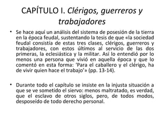 CAPÍTULO I. Clérigos, guerreros y
trabajadores
• Se hace aquí un análisis del sistema de posesión de la tierra
en la época feudal, sustentando la tesis de que «la sociedad
feudal consistía de estas tres clases, clérigos, guerreros y
trabajadores, con estos últimos al servicio de las dos
primeras, la eclesiástica y la militar. Así lo entendió por lo
menos una persona que vivió en aquella época y que lo
comentó en esta forma: ‘Para el caballero y el clérigo, ha
de vivir quien hace el trabajo’» (pp. 13-14).
• Durante todo el capítulo se insiste en la injusta situación a
que se ve sometido el siervo: menos maltratado, es verdad,
que el esclavo de otros siglos, pero, de todos modos,
desposeído de todo derecho personal.
 