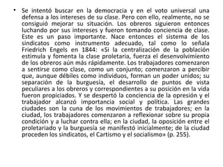 • Se intentó buscar en la democracia y en el voto universal una
defensa a los intereses de su clase. Pero con ello, realmente, no se
consiguió mejorar su situación. Los obreros siguieron entonces
luchando por sus intereses y fueron tomando conciencia de clase.
Este es un paso importante. Nace entonces el sistema de los
sindicatos como instrumento adecuado, tal como lo señala
Friedrich Engels en 1844: «Si la centralización de la población
estimula y fomenta la clase proletaria, fuerza el desenvolvimiento
de los obreros aún más rápidamente. Los trabajadores comenzaron
a sentirse como clase, como un conjunto; comenzaron a percibir
que, aunque débiles como individuos, forman un poder unidos; su
separación de la burguesía, el desarrollo de puntos de vista
peculiares a los obreros y correspondientes a su posición en la vida
fueron propiciados. Y se despertó la conciencia de la opresión y el
trabajador alcanzó importancia social y política. Las grandes
ciudades son la cuna de los movimientos de trabajadores; en la
ciudad, los trabajadores comenzaron a reflexionar sobre su propia
condición y a luchar contra ella; en la ciudad, la oposición entre el
proletariado y la burguesía se manifestó inicialmente; de la ciudad
proceden los sindicatos, el Cartismo y el socialismo» (p. 255).
 