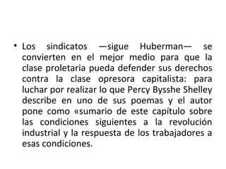 • Los sindicatos —sigue Huberman— se
convierten en el mejor medio para que la
clase proletaria pueda defender sus derechos
contra la clase opresora capitalista: para
luchar por realizar lo que Percy Bysshe Shelley
describe en uno de sus poemas y el autor
pone como «sumario de este capítulo sobre
las condiciones siguientes a la revolución
industrial y la respuesta de los trabajadores a
esas condiciones.
 