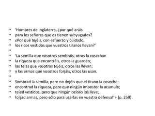 • ‘Hombres de Inglaterra, ¿por qué aráis
• para los señores que os tienen subyugados?
• ¿Por qué tejéis, con esfuerzo y cuidado,
• los ricos vestidos que vuestros tiranos llevan?’
•
• ‘La semilla que vosotros sembráis, otros la cosechan
• la riqueza que encontráis, otros la guardan;
• las telas que vosotros tejéis, otros las llevan;
• y las armas que vosotros forjáis, otros las usan.
•
• Sembrad la semilla, pero no dejéis que el tirano la coseche;
• encontrad la riqueza, pero que ningún impostor la acumule;
• tejed vestidos, pero que ningún ocioso los lleve;
• forjad armas, pero sólo para usarlas en vuestra defensa!’» (p. 259).
 
