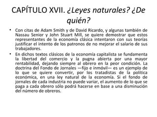 CAPÍTULO XVII. ¿Leyes naturales? ¿De
quién?
• Con citas de Adam Smith y de David Ricardo, y algunas también de
Nassau Senior y John Stuart Mill, se quiere demostrar que estos
representantes de la economía clásica intentaron con sus teorías
justificar el intento de los patronos de no mejorar el salario de sus
trabajadores.
• En dichos textos clásicos de la economía capitalista se fundamenta
la libertad del comercio y la pugna abierta por una mayor
rentabilidad, dejando siempre al obrero en la peor condición. La
doctrina del Fondo de Jornales —fijo e inmóvil— es un ejemplo de
lo que se quiere convertir, por los tratadistas de la política
económica, en una ley natural de la economía. Si el fondo de
jornales de cada industria no puede variar, el aumento de lo que se
paga a cada obrero sólo podrá hacerse en base a una disminución
del número de obreros.
 
