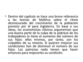 • Dentro del capítulo se hace una breve referencia
a las teorías de Malthus sobre el ritmo
desmesurado del crecimiento de la población
previsto por él para Inglaterra. En base a sus
ideas, los economistas clásicos argumentan que
una buena parte de la culpa de la pobreza de los
trabajadores la tiene el aumento del número de
sus hijos: ellos mismos, por tanto, son los
culpables de su miseria. Si quieren mejorar sus
condiciones han de disminuir el número de sus
hijos. Los patronos nada tienen que hacer
entonces para mejorarles su condición.
 