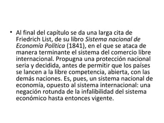 • Al final del capítulo se da una larga cita de
Friedrich List, de su libro Sistema nacional de
Economía Política (1841), en el que se ataca de
manera terminante el sistema del comercio libre
internacional. Propugna una protección nacional
seria y decidida, antes de permitir que los países
se lancen a la libre competencia, abierta, con las
demás naciones. Es, pues, un sistema nacional de
economía, opuesto al sistema internacional: una
negación rotunda de la infalibilidad del sistema
económico hasta entonces vigente.
 