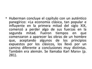 • Huberman concluye el capítulo con un auténtico
panegírico: «La economía clásica, tan popular e
influyente en la primera mitad del siglo XIX,
comenzó a perder algo de sus fuerzas en la
segunda mitad. Fueron tiempos en que
comenzaron a aparecer las obras de un hombre
que, aceptando algunos de los principios
expuestos por los clásicos, los llevó por un
camino diferente a conclusiones muy distintas.
También era alemán. Se llamaba Karl Marx» (p.
281).
 