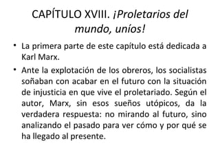 CAPÍTULO XVIII. ¡Proletarios del
mundo, uníos!
• La primera parte de este capítulo está dedicada a
Karl Marx.
• Ante la explotación de los obreros, los socialistas
soñaban con acabar en el futuro con la situación
de injusticia en que vive el proletariado. Según el
autor, Marx, sin esos sueños utópicos, da la
verdadera respuesta: no mirando al futuro, sino
analizando el pasado para ver cómo y por qué se
ha llegado al presente.
 