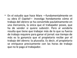 • En el estudio que hace Marx —fundamentalmente en
su obra El Capital— investiga hondamente cómo el
trabajo del obrero se ha convertido paulatinamente en
una mercancía, la única que el trabajador posee, que
ha de vender si quiere subsistir. Pero al venderla
resulta que tiene que trabajar más de lo que su fuerza
de trabajo requiere para ganar el jornal: ese tiempo de
más es la ganancia que el propietario recibe por el
trabajo del obrero: la plusvalía. Es decir, el propietario
se enriquece precisamente con las horas de trabajo
que no le paga al trabajador.
 