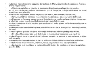 • Huberman hace el siguiente esquema de las tesis de Marx, resumiendo el proceso en forma de
breves proposiciones:
• — «Al sistema capitalista le incumbe la producción de artículos para la venta: mercancías.
• — »El valor de la mercancía es determinado por el tiempo de trabajo socialmente necesario
invertido en su producción.
• — »El obrero no posee los medios de producción (tierras, herramientas, fábricas, etc.).
• — »Para vivir, el obrero tiene que vender la única mercancía que posee: su fuerza de trabajo.
• — »El valor de su fuerza de trabajo, como el de todas las mercancías, es la cantidad de tiempo para
producirlas; en este caso, la cantidad necesaria para que el obrero viva.
• — »Los jornales que le son pagados, por consiguiente, serán iguales a sólo lo necesario para su
manutención.
• — »Pero esta cantidad el obrero puede producirla con una parte de su jornada de trabajo (menos
del total).
• — »Esto significa que sólo una parte del tiempo el obrero estará trabajando para sí mismo.
• — »El resto del tiempo de la jornada de trabajo, el obrero estará trabajando para el patrón.
• — »La diferencia entre lo que el obrero recibe en jornales y el valor de la mercancía que produce
es la plusvalía.
• — »La plusvalía o valor excedente es para el patrono o propietario de los medios de producción.
• — »Es la fuente de las utilidades, intereses, rentas, las ganancias de la clase propietaria.
• — »La plusvalía es la medida de la explotación del trabajo y del hombre en el sistema capitalista»
(pp. 293-294).
 