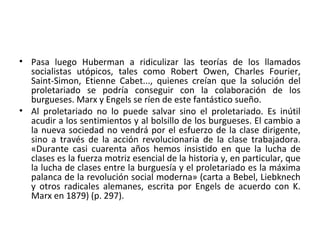 • Pasa luego Huberman a ridiculizar las teorías de los llamados
socialistas utópicos, tales como Robert Owen, Charles Fourier,
Saint-Simon, Etienne Cabet..., quienes creían que la solución del
proletariado se podría conseguir con la colaboración de los
burgueses. Marx y Engels se ríen de este fantástico sueño.
• Al proletariado no lo puede salvar sino el proletariado. Es inútil
acudir a los sentimientos y al bolsillo de los burgueses. El cambio a
la nueva sociedad no vendrá por el esfuerzo de la clase dirigente,
sino a través de la acción revolucionaria de la clase trabajadora.
«Durante casi cuarenta años hemos insistido en que la lucha de
clases es la fuerza motriz esencial de la historia y, en particular, que
la lucha de clases entre la burguesía y el proletariado es la máxima
palanca de la revolución social moderna» (carta a Bebel, Liebknech
y otros radicales alemanes, escrita por Engels de acuerdo con K.
Marx en 1879) (p. 297).
 