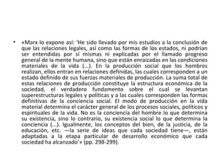 • «Marx lo expone así: ‘He sido llevado por mis estudios a la conclusión de
que las relaciones legales, así como las formas de los estados, ni podrían
ser entendidas por sí mismas ni explicadas por el llamado progreso
general de la mente humana, sino que están enraizadas en las condiciones
materiales de la vida (...). En la producción social que los hombres
realizan, ellos entran en relaciones definidas, las cuales corresponden a un
estado definido de sus fuerzas materiales de producción. La suma total de
estas relaciones de producción constituye la estructura económica de la
sociedad, el verdadero fundamento sobre el cual se levantan
superestructuras legales y políticas y a las cuales corresponden las formas
definitivas de la conciencia social. El modo de producción en la vida
material determina el carácter general de los procesos sociales, políticos y
espirituales de la vida. No es la conciencia del hombre lo que determina
su existencia, sino lo contrario, su existencia social lo que determina la
conciencia (...). Igualmente, los conceptos del bien, de la justicia, de la
educación, etc. —la serie de ideas que cada sociedad tiene—, están
adaptadas a la etapa particular de desarrollo económico que cada
sociedad ha alcanzado’» (pp. 298-299).
 