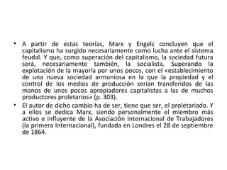 • A partir de estas teorías, Marx y Engels concluyen que el
capitalismo ha surgido necesariamente como lucha ante el sistema
feudal. Y que, como superación del capitalismo, la sociedad futura
será, necesariamente también, la socialista. Superando la
explotación de la mayoría por unos pocos, con el «establecimiento
de una nueva sociedad armoniosa en la que la propiedad y el
control de los medios de producción serían transferidos de las
manos de unos pocos apropiadores capitalistas a las de muchos
productores proletarios» (p. 303).
• El autor de dicho cambio ha de ser, tiene que ser, el proletariado. Y
a ellos se dedica Marx, siendo personalmente el miembro más
activo e influyente de la Asociación Internacional de Trabajadores
(la primera Internacional), fundada en Londres el 28 de septiembre
de 1864.
 