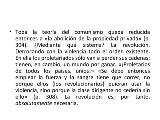 • Toda la teoría del comunismo queda reducida
entonces a «la abolición de la propiedad privada» (p.
304). ¿Mediante qué sistema? La revolución.
Derrocando con la violencia todo el orden existente.
En ella los proletariados sólo van a perder sus cadenas;
tienen, en cambio, un mundo por ganar. «¡Proletarios
de todos los países, uníos!» «Se debe entonces
emplear la fuerza y la sangre tiene que correr, no
porque ellos (los revolucionarios) quieran usar la
violencia, sino porque la clase dirigente no cedería sin
ello» (p. 308). La revolución es, por tanto,
absolutamente necesaria.
 