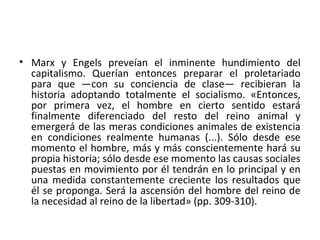 • Marx y Engels preveían el inminente hundimiento del
capitalismo. Querían entonces preparar el proletariado
para que —con su conciencia de clase— recibieran la
historia adoptando totalmente el socialismo. «Entonces,
por primera vez, el hombre en cierto sentido estará
finalmente diferenciado del resto del reino animal y
emergerá de las meras condiciones animales de existencia
en condiciones realmente humanas (...). Sólo desde ese
momento el hombre, más y más conscientemente hará su
propia historia; sólo desde ese momento las causas sociales
puestas en movimiento por él tendrán en lo principal y en
una medida constantemente creciente los resultados que
él se proponga. Será la ascensión del hombre del reino de
la necesidad al reino de la libertad» (pp. 309-310).
 