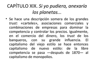 CAPÍTULO XIX. Si yo pudiera, anexaría
los planetas...
• Se hace una descripción somera de los grandes
trust: «carteles», asociaciones comerciales y
combinaciones de empresas para dominar la
competencia y controlar los precios. Igualmente,
en el comercio del dinero, los trust de los
banqueros, con su grande influencia. El
capitalismo del viejo estilo se hace entonces
capitalismo de nuevo estilo: de la libre
competencia se pasa —después de 1870— al
capitalismo de monopolios.
 