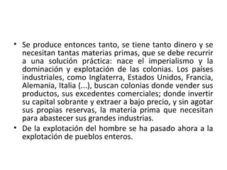 • Se produce entonces tanto, se tiene tanto dinero y se
necesitan tantas materias primas, que se debe recurrir
a una solución práctica: nace el imperialismo y la
dominación y explotación de las colonias. Los países
industriales, como Inglaterra, Estados Unidos, Francia,
Alemania, Italia (...), buscan colonias donde vender sus
productos, sus excedentes comerciales; donde invertir
su capital sobrante y extraer a bajo precio, y sin agotar
sus propias reservas, la materia prima que necesitan
para abastecer sus grandes industrias.
• De la explotación del hombre se ha pasado ahora a la
explotación de pueblos enteros.
 