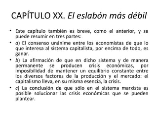 CAPÍTULO XX. El eslabón más débil
• Este capítulo también es breve, como el anterior, y se
puede resumir en tres partes:
• a) El consenso unánime entre los economistas de que lo
que interesa al sistema capitalista, por encima de todo, es
ganar.
• b) La afirmación de que en dicho sistema y de manera
permanente se producen crisis económicas, por
imposibilidad de mantener un equilibrio constante entre
los diversos factores de la producción y el mercado: el
capitalismo lleva, en su misma esencia, la crisis.
• c) La conclusión de que sólo en el sistema marxista es
posible solucionar las crisis económicas que se pueden
plantear.
 