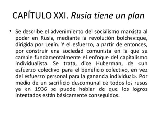 CAPÍTULO XXI. Rusia tiene un plan
• Se describe el advenimiento del socialismo marxista al
poder en Rusia, mediante la revolución bolchevique,
dirigida por Lenin. Y el esfuerzo, a partir de entonces,
por construir una sociedad comunista en la que se
cambie fundamentalmente el enfoque del capitalismo
individualista. Se trata, dice Huberman, de «un
esfuerzo colectivo para el beneficio colectivo, en vez
del esfuerzo personal para la ganancia individual». Por
medio de un sacrificio descomunal de todos los rusos
ya en 1936 se puede hablar de que los logros
intentados están básicamente conseguidos.
 