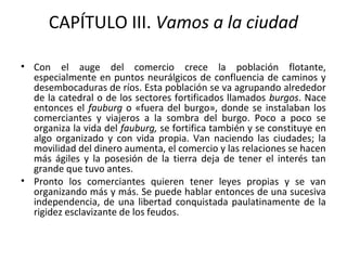 CAPÍTULO III. Vamos a la ciudad
• Con el auge del comercio crece la población flotante,
especialmente en puntos neurálgicos de confluencia de caminos y
desembocaduras de ríos. Esta población se va agrupando alrededor
de la catedral o de los sectores fortificados llamados burgos. Nace
entonces el fauburg o «fuera del burgo», donde se instalaban los
comerciantes y viajeros a la sombra del burgo. Poco a poco se
organiza la vida del fauburg, se fortifica también y se constituye en
algo organizado y con vida propia. Van naciendo las ciudades; la
movilidad del dinero aumenta, el comercio y las relaciones se hacen
más ágiles y la posesión de la tierra deja de tener el interés tan
grande que tuvo antes.
• Pronto los comerciantes quieren tener leyes propias y se van
organizando más y más. Se puede hablar entonces de una sucesiva
independencia, de una libertad conquistada paulatinamente de la
rigidez esclavizante de los feudos.
 
