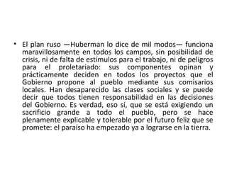 • El plan ruso —Huberman lo dice de mil modos— funciona
maravillosamente en todos los campos, sin posibilidad de
crisis, ni de falta de estímulos para el trabajo, ni de peligros
para el proletariado: sus componentes opinan y
prácticamente deciden en todos los proyectos que el
Gobierno propone al pueblo mediante sus comisarios
locales. Han desaparecido las clases sociales y se puede
decir que todos tienen responsabilidad en las decisiones
del Gobierno. Es verdad, eso sí, que se está exigiendo un
sacrificio grande a todo el pueblo, pero se hace
plenamente explicable y tolerable por el futuro feliz que se
promete: el paraíso ha empezado ya a lograrse en la tierra.
 