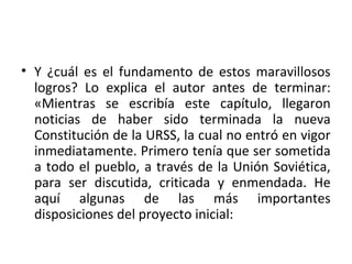• Y ¿cuál es el fundamento de estos maravillosos
logros? Lo explica el autor antes de terminar:
«Mientras se escribía este capítulo, llegaron
noticias de haber sido terminada la nueva
Constitución de la URSS, la cual no entró en vigor
inmediatamente. Primero tenía que ser sometida
a todo el pueblo, a través de la Unión Soviética,
para ser discutida, criticada y enmendada. He
aquí algunas de las más importantes
disposiciones del proyecto inicial:
 