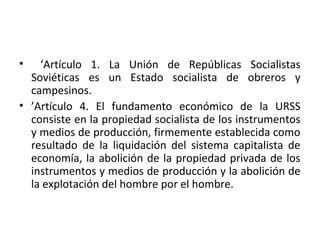 • ‘Artículo 1. La Unión de Repúblicas Socialistas
Soviéticas es un Estado socialista de obreros y
campesinos.
• ’Artículo 4. El fundamento económico de la URSS
consiste en la propiedad socialista de los instrumentos
y medios de producción, firmemente establecida como
resultado de la liquidación del sistema capitalista de
economía, la abolición de la propiedad privada de los
instrumentos y medios de producción y la abolición de
la explotación del hombre por el hombre.
 