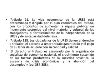 • ’Artículo 11. La vida económica de la URSS está
determinada y dirigida por el plan económico del Estado,
con los propósitos de aumentar la riqueza pública, un
incremento sostenido del nivel material y cultural de los
trabajadores, el fortalecimiento de la independencia de la
URSS y de su capacidad defensiva.
• ’Artículo 118. Los ciudadanos de la URSS tienen el derecho
a trabajar, el derecho a tener trabajo garantizado y el pago
de su labor de acuerdo con su cantidad y calidad.
• ’El derecho al trabajo es asegurado por la organización
socialista de economía nacional, el crecimiento sostenido
de las fuerzas productivas de la sociedad soviética, la
ausencia de crisis económicas y la abolición del
desempleo’» (pp. 387-388).
 