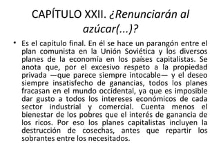CAPÍTULO XXII. ¿Renunciarán al
azúcar(...)?
• Es el capítulo final. En él se hace un parangón entre el
plan comunista en la Unión Soviética y los diversos
planes de la economía en los países capitalistas. Se
anota que, por el excesivo respeto a la propiedad
privada —que parece siempre intocable— y el deseo
siempre insatisfecho de ganancias, todos los planes
fracasan en el mundo occidental, ya que es imposible
dar gusto a todos los intereses económicos de cada
sector industrial y comercial. Cuenta menos el
bienestar de los pobres que el interés de ganancia de
los ricos. Por eso los planes capitalistas incluyen la
destrucción de cosechas, antes que repartir los
sobrantes entre los necesitados.
 