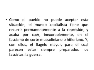 • Como el pueblo no puede aceptar esta
situación, el mundo capitalista tiene que
recurrir permanentemente a la represión, y
acaba por caer, inexorablemente, en el
fascismo de corte mussoliniano o hitleriano. Y,
con ellos, el flagelo mayor, para el cual
parecen estar siempre preparados los
fascistas: la guerra.
 