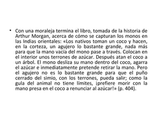 • Con una moraleja termina el libro, tomada de la historia de
Arthur Morgan, acerca de cómo se capturan los monos en
las Indias orientales: «Los nativos toman un coco y hacen,
en la corteza, un agujero lo bastante grande, nada más
para que la mano vacía del mono pase a través. Colocan en
el interior unos terrones de azúcar. Después atan el coco a
un árbol. El mono desliza su mano dentro del coco, agarra
el azúcar e inmediatamente pretende retirar la mano. Pero
el agujero no es lo bastante grande para que el puño
cerrado del simio, con los terrones, pueda salir; como la
gula del animal no tiene límites, ¡prefiere morir con la
mano presa en el coco a renunciar al azúcar!» (p. 404).
 