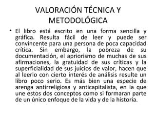 VALORACIÓN TÉCNICA Y
METODOLÓGICA
• El libro está escrito en una forma sencilla y
gráfica. Resulta fácil de leer y puede ser
convincente para una persona de poca capacidad
crítica. Sin embargo, la pobreza de su
documentación, el apriorismo de muchas de sus
afirmaciones, la gratuidad de sus críticas y la
superficialidad de sus juicios de valor, hacen que
al leerlo con cierto interés de análisis resulte un
libro poco serio. Es más bien una especie de
arenga antirreligiosa y anticapitalista, en la que
une estos dos conceptos como si formaran parte
de un único enfoque de la vida y de la historia.
 