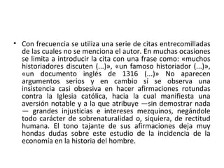 • Con frecuencia se utiliza una serie de citas entrecomilladas
de las cuales no se menciona el autor. En muchas ocasiones
se limita a introducir la cita con una frase como: «muchos
historiadores discuten (...)», «un famoso historiador (...)»,
«un documento inglés de 1316 (...)» No aparecen
argumentos serios y en cambio sí se observa una
insistencia casi obsesiva en hacer afirmaciones rotundas
contra la Iglesia católica, hacia la cual manifiesta una
aversión notable y a la que atribuye —sin demostrar nada
— grandes injusticias e intereses mezquinos, negándole
todo carácter de sobrenaturalidad o, siquiera, de rectitud
humana. El tono tajante de sus afirmaciones deja muy
hondas dudas sobre este estudio de la incidencia de la
economía en la historia del hombre.
 
