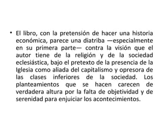 • El libro, con la pretensión de hacer una historia
económica, parece una diatriba —especialmente
en su primera parte— contra la visión que el
autor tiene de la religión y de la sociedad
eclesiástica, bajo el pretexto de la presencia de la
Iglesia como aliada del capitalismo y opresora de
las clases inferiores de la sociedad. Los
planteamientos que se hacen carecen de
verdadera altura por la falta de objetividad y de
serenidad para enjuiciar los acontecimientos.
 