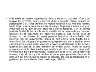 • Más tarde se fueron organizando dentro de estas ciudades «fuera del
burgo» los gremios, con un sistema duro y cerrado contra quienes no
pertenecían a él. Tales gremios se fueron haciendo cada vez más fuertes,
hasta llegar casi a dominar en las ciudades, llegando a tener una gran
influencia en lo que antaño eran los señores feudales. «En el primer
periodo feudal, la tierra sola era la medida de la riqueza de un hombre.
Después de la expansión del comercio apareció una nueva clase de
riqueza: la del dinero. En aquel periodo feudal el dinero había sido
inactivo, fijo, sin movimiento; ahora se hizo activo, vivo, fluido. En el
feudalismo los clérigos y los guerreros que poseían la tierra estaban en un
extremo de la escala social, viviendo a expensas del trabajo de los siervos,
quienes estaban en el otro extremo del orden social. Ahora un nuevo
grupo apareció: la clase media, que subsistía de otra manera, comprando
y vendiendo. En el periodo feudal la posesión de la tierra, única fuente de
riqueza, trajo al clero y a la nobleza el poder para gobernar. Después, la
posesión del dinero, nueva fuente de riqueza, dio una participación en el
gobierno a la ascendiente clase media» (pp. 52-53).
 