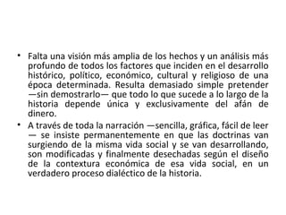 • Falta una visión más amplia de los hechos y un análisis más
profundo de todos los factores que inciden en el desarrollo
histórico, político, económico, cultural y religioso de una
época determinada. Resulta demasiado simple pretender
—sin demostrarlo— que todo lo que sucede a lo largo de la
historia depende única y exclusivamente del afán de
dinero.
• A través de toda la narración —sencilla, gráfica, fácil de leer
— se insiste permanentemente en que las doctrinas van
surgiendo de la misma vida social y se van desarrollando,
son modificadas y finalmente desechadas según el diseño
de la contextura económica de esa vida social, en un
verdadero proceso dialéctico de la historia.
 