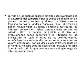 • La vida de los pueblos aparece dirigida exclusivamente por
el desarrollo del comercio y por la avidez del dinero, en un
proceso de tesis, antítesis y síntesis. La historia se va
forjando en pos del poder económico. Para Huberman no
tienen ningún valor las ideas, siempre a rastras de los
intereses comerciales. Insiste continuamente en que los
criterios éticos y morales, la justicia y el bien van
evolucionando según convenga a la situación de los
privilegiados o según el ritmo de los acontecimientos
económicos. Hay en todo ello un desprecio latente por los
valores del espíritu, por los ideales, por lo trascendente en
el hombre. No cabe Dios, no cabe lo sobrenatural; no cabe
lo espiritual: todo lo que acontece es un simple juego de
intereses comerciales.
 
