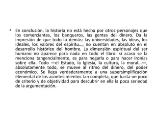 • En conclusión, la historia no está hecha por otros personajes que
los comerciantes, los banqueros, las gentes del dinero. Da la
impresión de que todo lo demás: las universidades, las ideas, los
ideales, los valores del espíritu..., no cuentan en absoluto en el
desarrollo histórico del hombre. La dimensión espiritual del ser
humano no aparece para nada en todo el libro: si acaso se la
menciona tangencialmente, es para negarla o para hacer ironías
sobre ella. Todo —el Estado, la Iglesia, la cultura, la moral...—,
absolutamente todo, se mueve al ritmo del dinero, del poder
económico. Se llega verdaderamente a una supersimplificación
elemental de los acontecimientos tan completa, que basta un poco
de criterio y de objetividad para descubrir en ella la poca seriedad
de la argumentación.
 