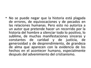• No se puede negar que la historia está plagada
de errores, de equivocaciones y de pecados en
las relaciones humanas. Pero esto no autoriza a
un autor que pretende hacer un recorrido por la
historia del hombre a silenciar todo lo positivo, lo
sublime, de muchas manifestaciones sinceras y
constantes de caridad y de justicia, de
generosidad y de desprendimiento, de grandeza
de alma que aparecen con la evidencia de los
hechos en el acontecer humano, especialmente
después del advenimiento del cristianismo.
 