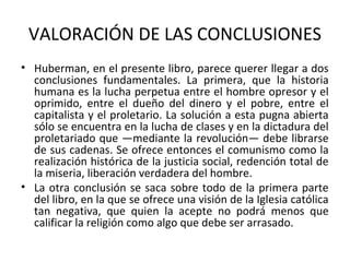 VALORACIÓN DE LAS CONCLUSIONES
• Huberman, en el presente libro, parece querer llegar a dos
conclusiones fundamentales. La primera, que la historia
humana es la lucha perpetua entre el hombre opresor y el
oprimido, entre el dueño del dinero y el pobre, entre el
capitalista y el proletario. La solución a esta pugna abierta
sólo se encuentra en la lucha de clases y en la dictadura del
proletariado que —mediante la revolución— debe librarse
de sus cadenas. Se ofrece entonces el comunismo como la
realización histórica de la justicia social, redención total de
la miseria, liberación verdadera del hombre.
• La otra conclusión se saca sobre todo de la primera parte
del libro, en la que se ofrece una visión de la Iglesia católica
tan negativa, que quien la acepte no podrá menos que
calificar la religión como algo que debe ser arrasado.
 