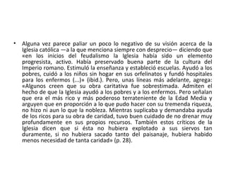 • Alguna vez parece paliar un poco lo negativo de su visión acerca de la
Iglesia católica —a la que menciona siempre con desprecio— diciendo que
«en los inicios del feudalismo la Iglesia había sido un elemento
progresista, activo. Había preservado buena parte de la cultura del
Imperio romano. Estimuló la enseñanza y estableció escuelas. Ayudó a los
pobres, cuidó a los niños sin hogar en sus orfelinatos y fundó hospitales
para los enfermos (...)» (ibid.). Pero, unas líneas más adelante, agrega:
«Algunos creen que su obra caritativa fue sobrestimada. Admiten el
hecho de que la Iglesia ayudó a los pobres y a los enfermos. Pero señalan
que era el más rico y más poderoso terrateniente de la Edad Media y
arguyen que en proporción a lo que pudo hacer con su tremenda riqueza,
no hizo ni aun lo que la nobleza. Mientras suplicaba y demandaba ayuda
de los ricos para su obra de caridad, tuvo buen cuidado de no drenar muy
profundamente en sus propios recursos. También estos críticos de la
Iglesia dicen que si ésta no hubiera explotado a sus siervos tan
duramente, si no hubiera sacado tanto del paisanaje, hubiera habido
menos necesidad de tanta caridad» (p. 28).
 