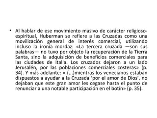 • Al hablar de ese movimiento masivo de carácter religioso-
espiritual, Huberman se refiere a las Cruzadas como una
movilización general de interés comercial, utilizando
incluso la ironía mordaz: «La tercera cruzada —son sus
palabras— no tuvo por objeto la recuperación de la Tierra
Santa, sino la adquisición de beneficios comerciales para
las ciudades de Italia. Los cruzados dejaron a un lado
Jerusalén, por las poblaciones comerciales costeras» (p.
34). Y más adelante: « (...)mientras los venecianos estaban
dispuestos a ayudar a la Cruzada ‘por el amor de Dios’, no
dejaban que este gran amor les cegase hasta el punto de
renunciar a una notable participación en el botín» (p. 35).
 